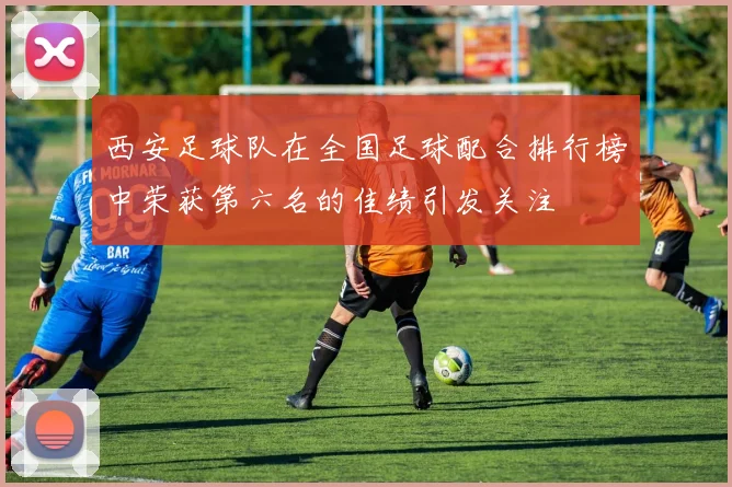 西安足球队在全国足球配合排行榜中荣获第六名的佳绩引发关注