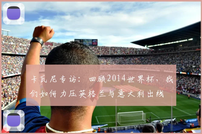 卡瓦尼专访：回顾2014世界杯，我们如何力压英格兰与意大利出线