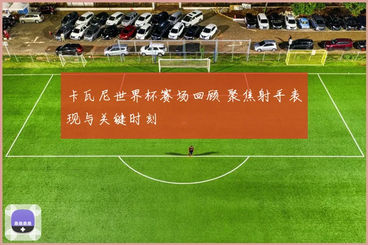 卡瓦尼世界杯赛场回顾 聚焦射手表现与关键时刻