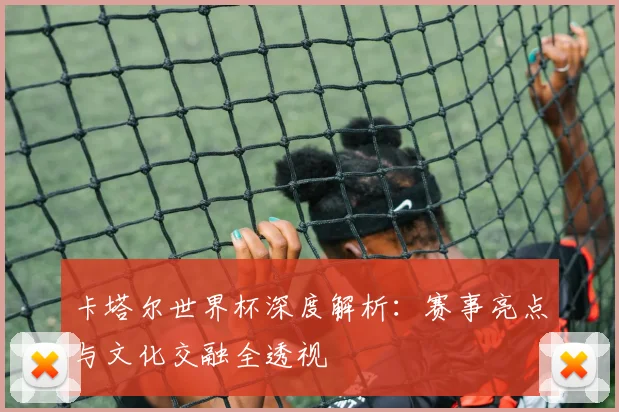 卡塔尔世界杯深度解析：赛事亮点与文化交融全透视