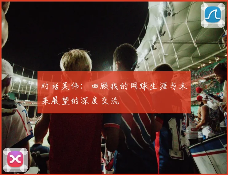 对话吴伟：回顾我的网球生涯与未来展望的深度交流