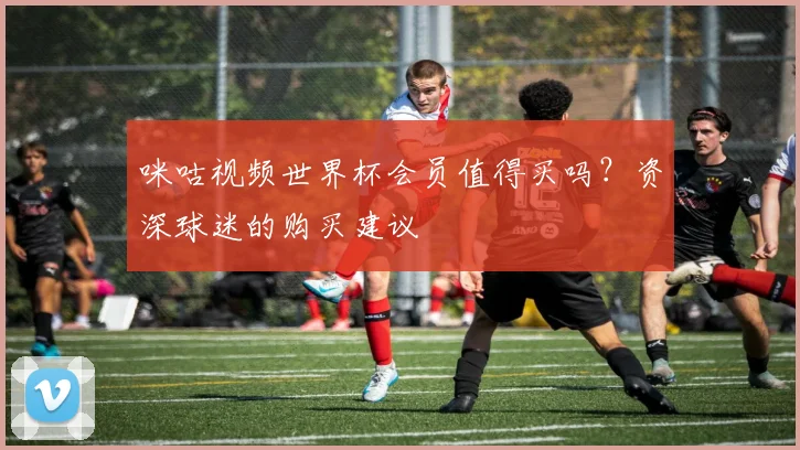 咪咕视频世界杯会员值得买吗？资深球迷的购买建议