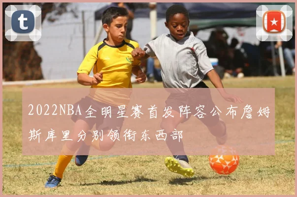 2022NBA全明星赛首发阵容公布詹姆斯库里分别领衔东西部