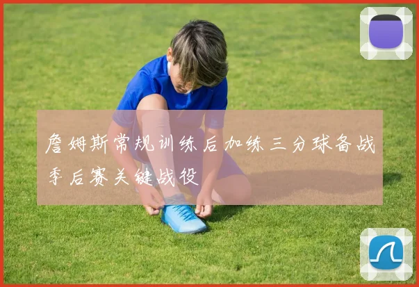 詹姆斯常规训练后加练三分球备战季后赛关键战役