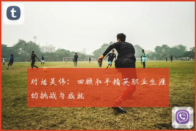 对话吴伟：回顾和平精英职业生涯的挑战与成就