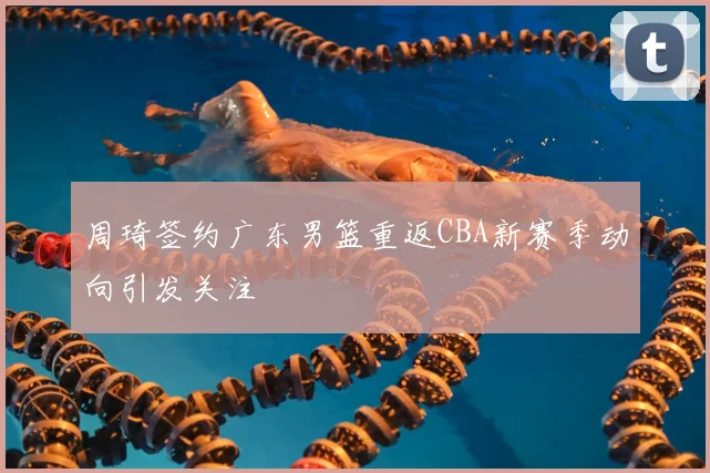 周琦签约广东男篮重返CBA新赛季动向引发关注