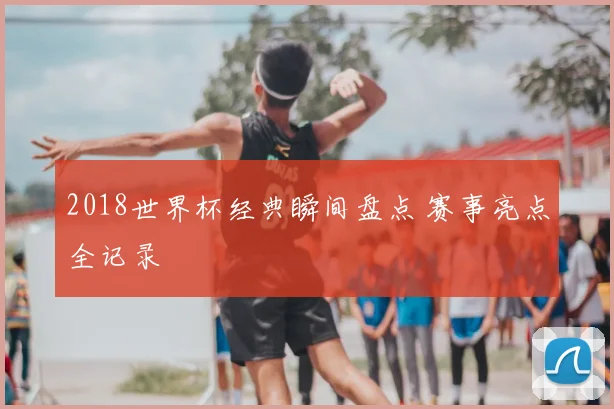 2018世界杯经典瞬间盘点 赛事亮点全记录