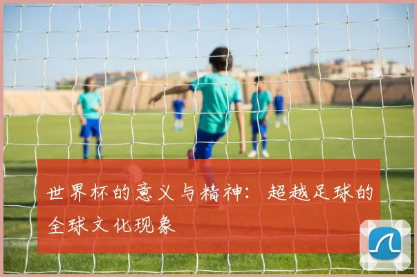 世界杯的意义与精神：超越足球的全球文化现象