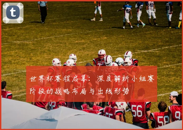 世界杯赛程启幕:深度解析小组赛阶段的战略布局与出线形势