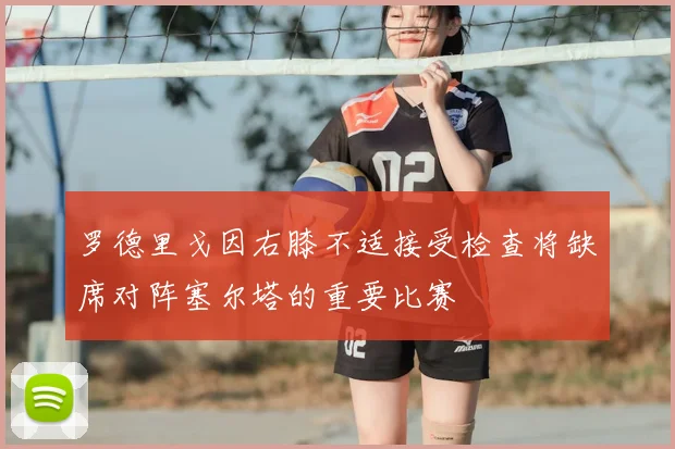 罗德里戈因右膝不适接受检查将缺席对阵塞尔塔的重要比赛