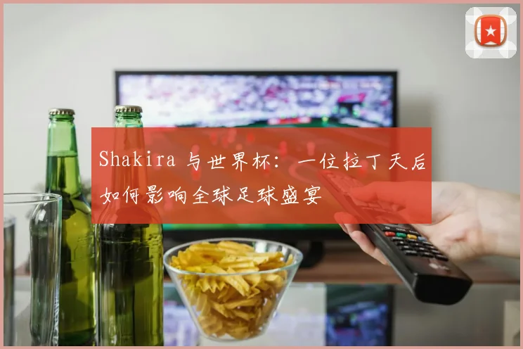 Shakira 与世界杯：一位拉丁天后如何影响全球足球盛宴