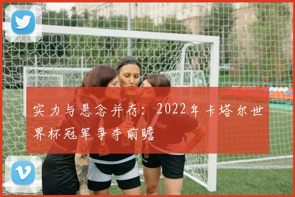 实力与悬念并存：2022年卡塔尔世界杯冠军争夺前瞻