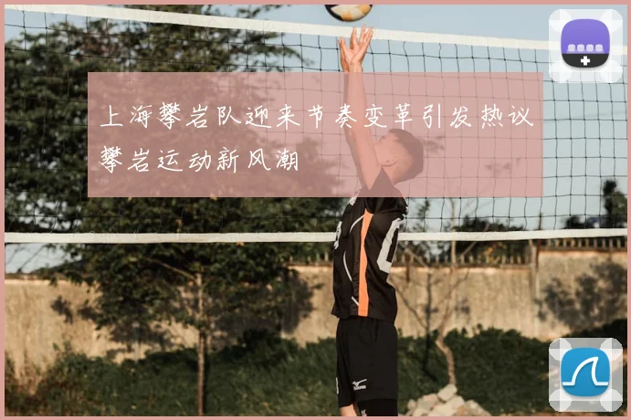 上海攀岩队迎来节奏变革引发热议攀岩运动新风潮