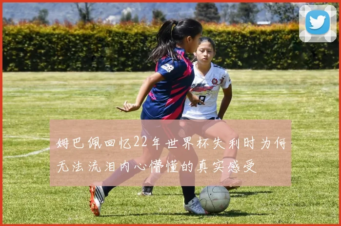 姆巴佩回忆22年世界杯失利时为何无法流泪内心懵懂的真实感受