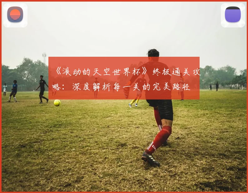 《滚动的天空世界杯》终极通关攻略：深度解析每一关的完美路径