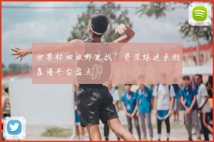 世界杯回放哪里找？资深球迷亲测靠谱平台盘点