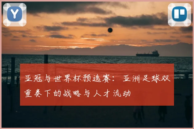 亚冠与世界杯预选赛：亚洲足球双重奏下的战略与人才流动