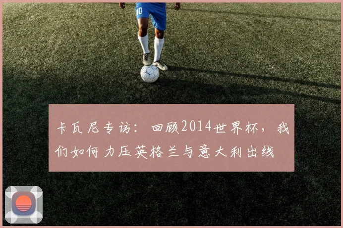 卡瓦尼专访：回顾2014世界杯，我们如何力压英格兰与意大利出线