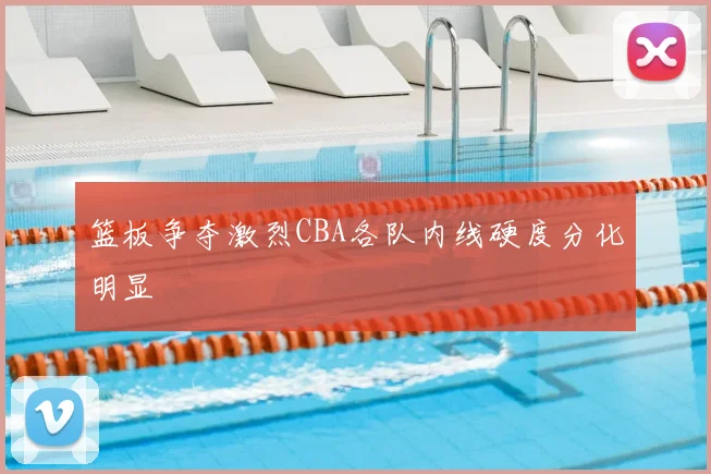 篮板争夺激烈CBA各队内线硬度分化明显