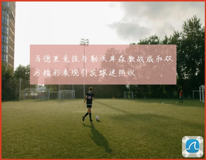 马德里竞技与勒沃库森激战成和双方精彩表现引发球迷热议
