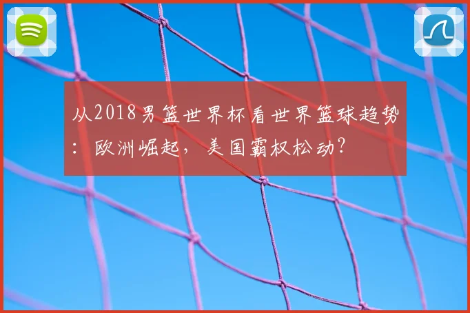 从2018男篮世界杯看世界篮球趋势：欧洲崛起，美国霸权松动？