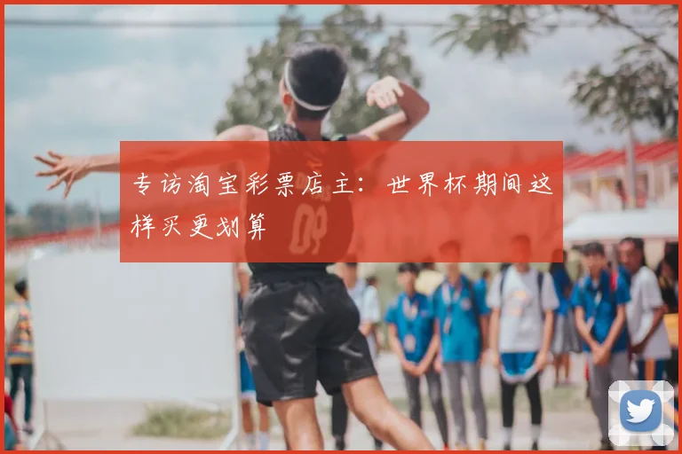 专访淘宝彩票店主：世界杯期间这样买更划算