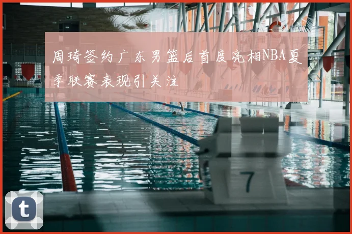 周琦签约广东男篮后首度亮相NBA夏季联赛表现引关注