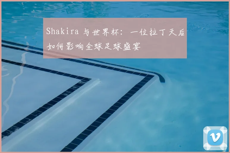 Shakira 与世界杯：一位拉丁天后如何影响全球足球盛宴
