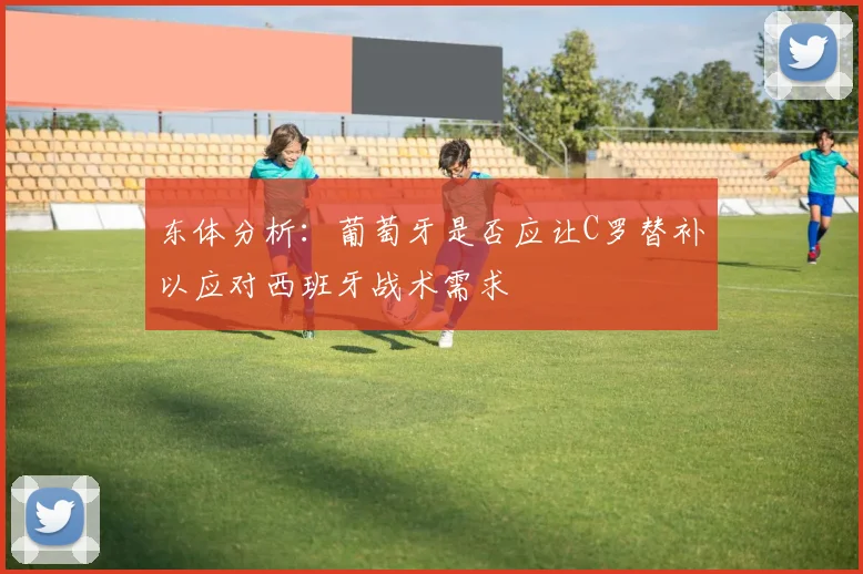 东体分析:葡萄牙是否应让C罗替补以应对西班牙战术需求