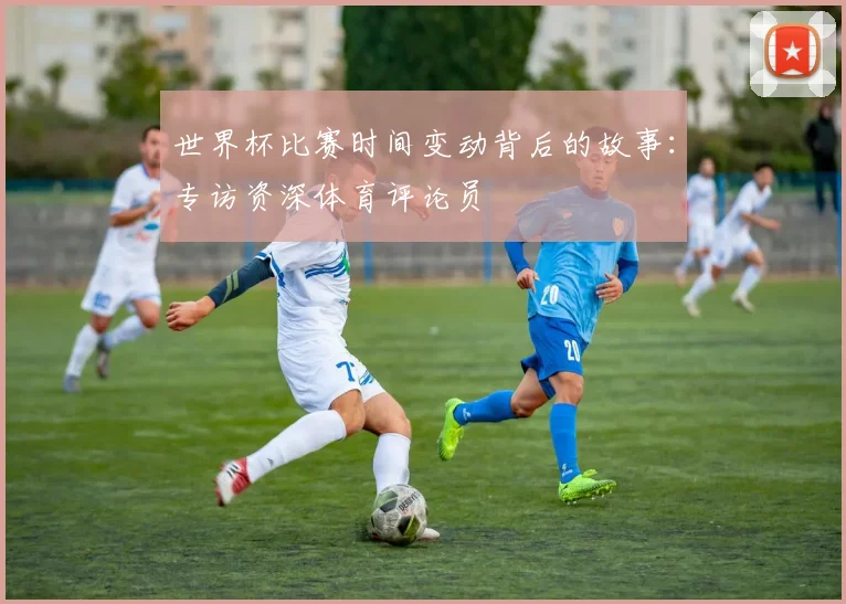 世界杯比赛时间变动背后的故事：专访资深体育评论员
