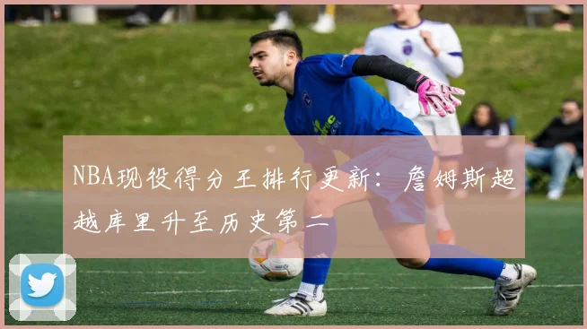 NBA现役得分王排行更新：詹姆斯超越库里升至历史第二