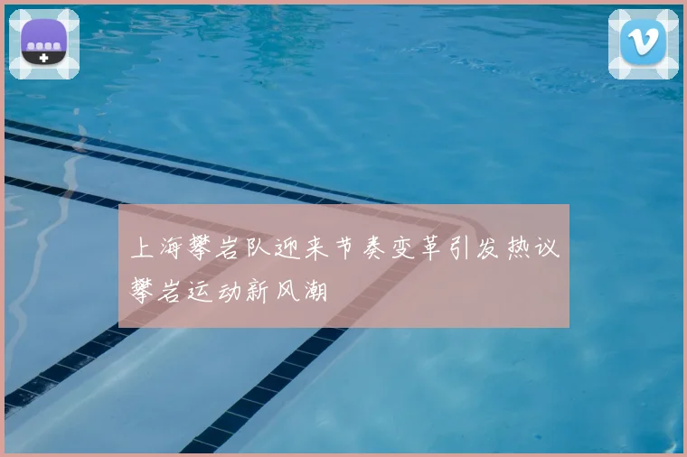 上海攀岩队迎来节奏变革引发热议攀岩运动新风潮