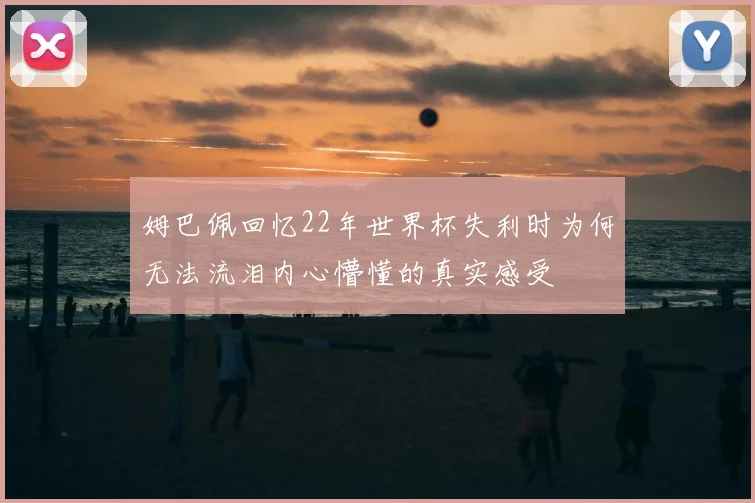 姆巴佩回忆22年世界杯失利时为何无法流泪内心懵懂的真实感受