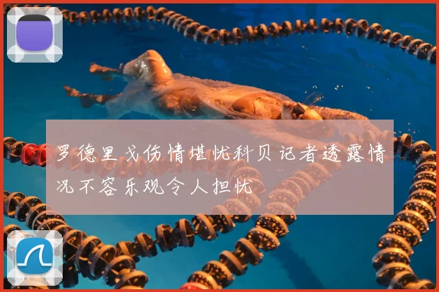 罗德里戈伤情堪忧科贝记者透露情况不容乐观令人担忧