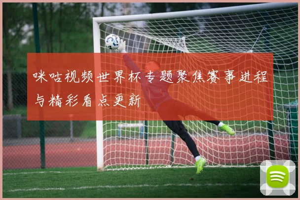 咪咕视频世界杯专题聚焦赛事进程与精彩看点更新