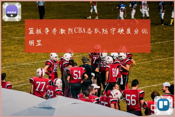 篮板争夺激烈CBA各队防守硬度分化明显