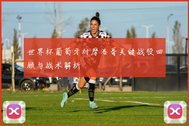 世界杯葡萄牙对摩洛哥关键战役回顾与战术解析