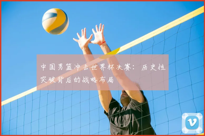 中国男篮冲击世界杯决赛：历史性突破背后的战略布局