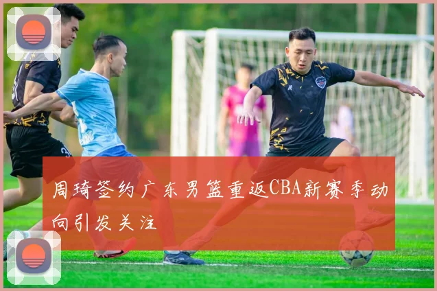 周琦签约广东男篮重返CBA新赛季动向引发关注