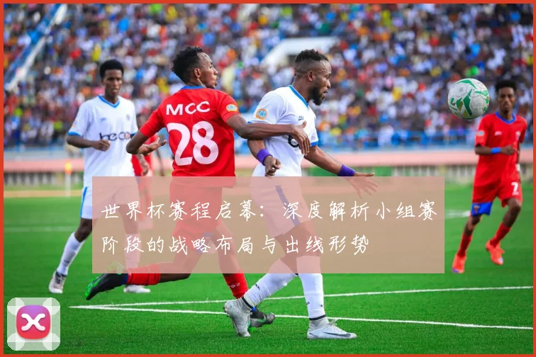 世界杯赛程启幕：深度解析小组赛阶段的战略布局与出线形势