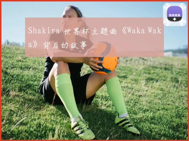 Shakira 世界杯主题曲《Waka Waka》背后的故事
