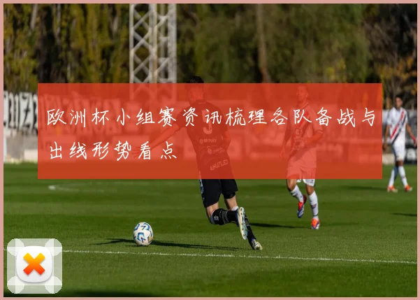 欧洲杯小组赛资讯梳理各队备战与出线形势看点