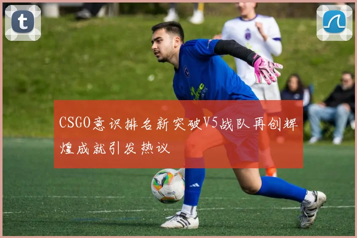 CSGO意识排名新突破V5战队再创辉煌成就引发热议