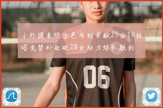 小外援表现出色布朗贡献25分10板塔克替补狂砍28分助力球队胜利