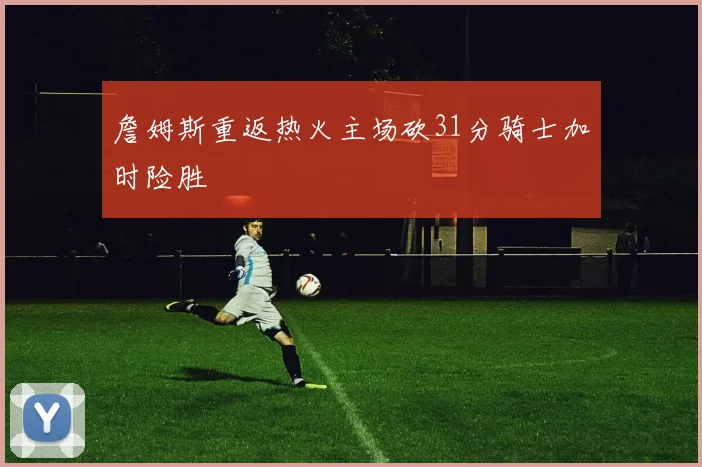 詹姆斯重返热火主场砍31分骑士加时险胜