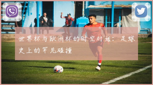 世界杯与欧洲杯的时空对话：足球史上的罕见碰撞