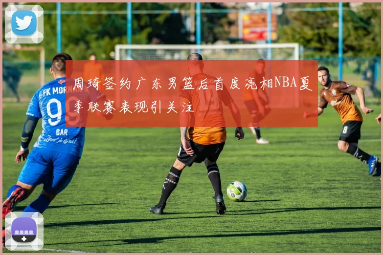 周琦签约广东男篮后首度亮相NBA夏季联赛表现引关注